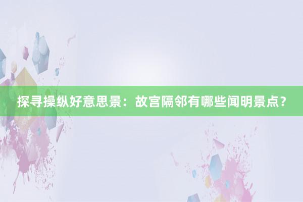 探寻操纵好意思景：故宫隔邻有哪些闻明景点？