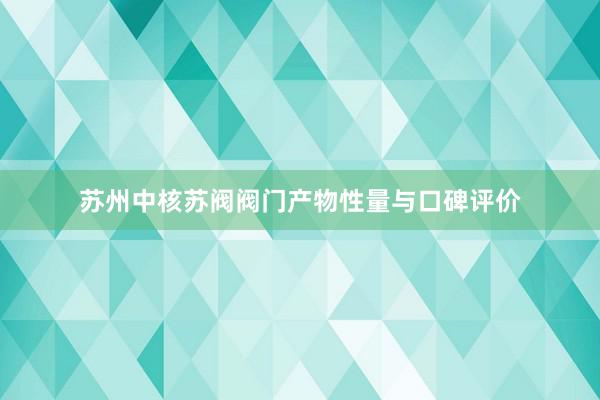 苏州中核苏阀阀门产物性量与口碑评价