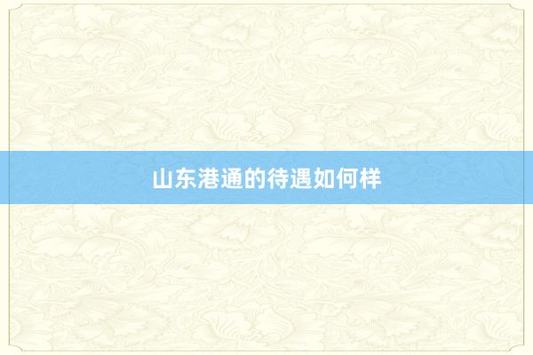 山东港通的待遇如何样