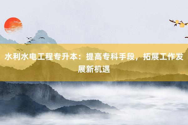 水利水电工程专升本：提高专科手段，拓展工作发展新机遇