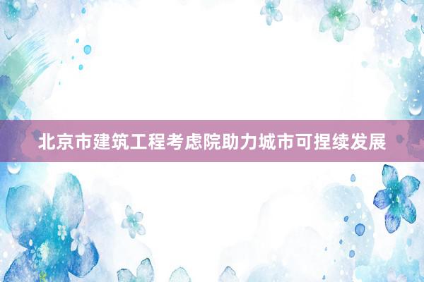 北京市建筑工程考虑院助力城市可捏续发展