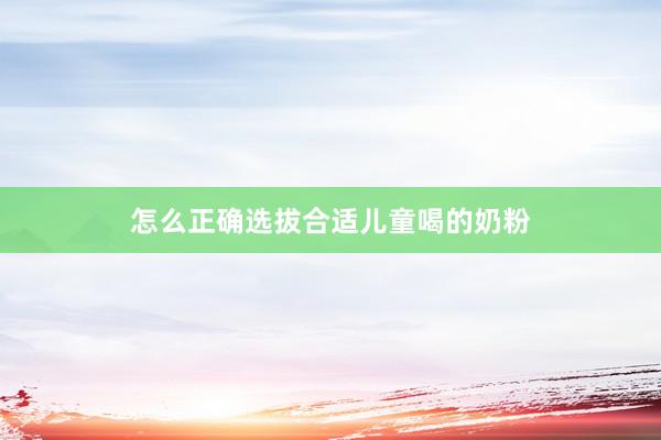 怎么正确选拔合适儿童喝的奶粉